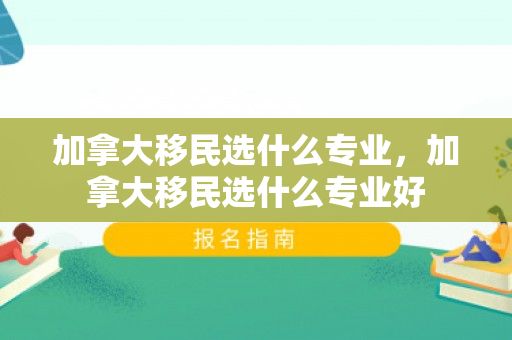 加拿大移民选什么专业，加拿大移民选什么专业好