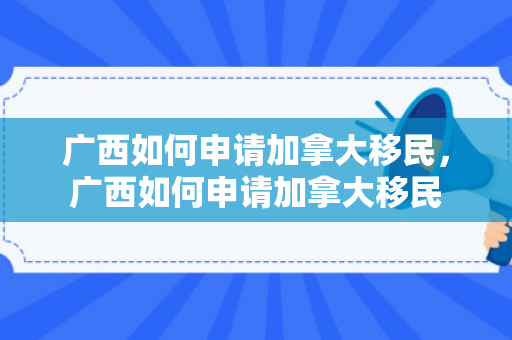 广西如何申请加拿大移民，广西如何申请加拿大移民
