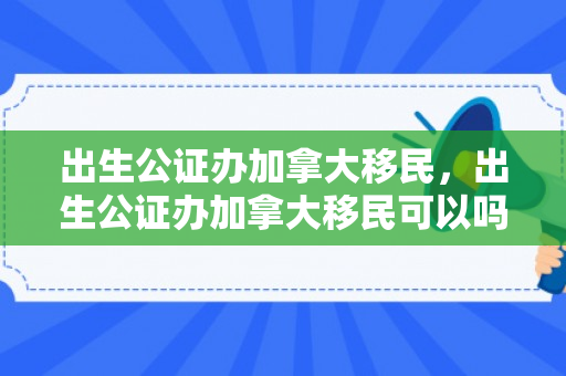 出生公证办加拿大移民，出生公证办加拿大移民可以吗