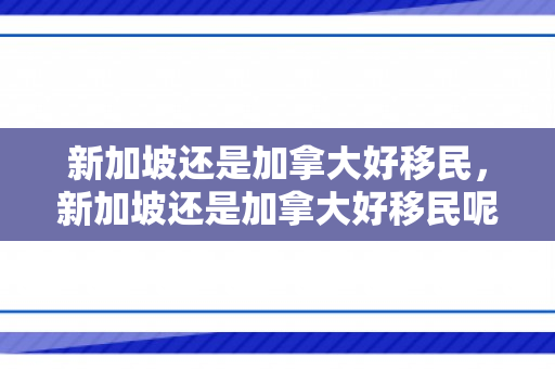 新加坡还是加拿大好移民，新加坡还是加拿大好移民呢