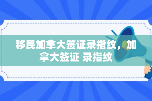 移民加拿大签证录指纹，加拿大签证 录指纹