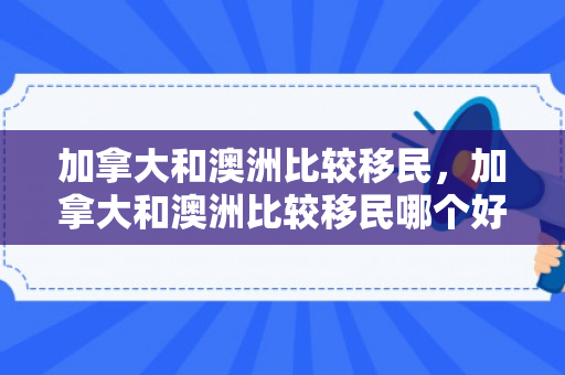 加拿大和澳洲比较移民，加拿大和澳洲比较移民哪个好