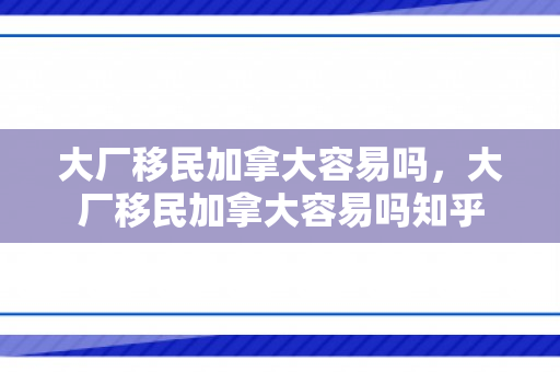 大厂移民加拿大容易吗，大厂移民加拿大容易吗知乎