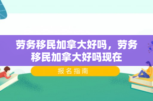 劳务移民加拿大好吗，劳务移民加拿大好吗现在