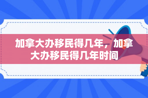加拿大办移民得几年，加拿大办移民得几年时间