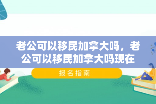 老公可以移民加拿大吗，老公可以移民加拿大吗现在