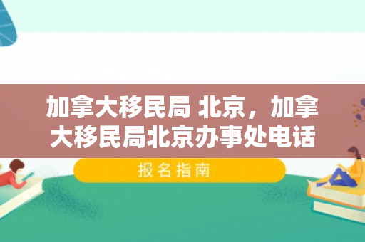 加拿大移民局 北京，加拿大移民局北京办事处电话