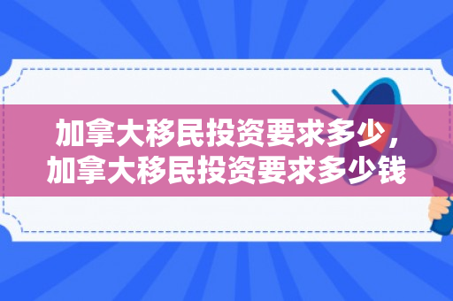 加拿大移民投资要求多少，加拿大移民投资要求多少钱