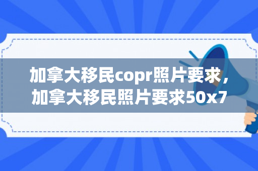 加拿大移民copr照片要求，加拿大移民照片要求50x70