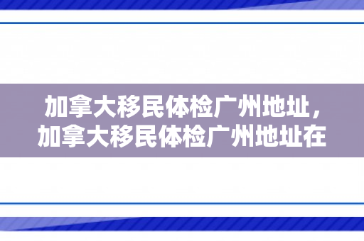 加拿大移民体检广州地址，加拿大移民体检广州地址在哪