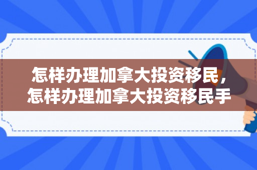 怎样办理加拿大投资移民，怎样办理加拿大投资移民手续