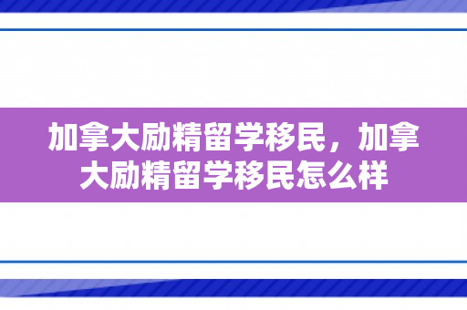 加拿大励精留学移民，加拿大励精留学移民怎么样