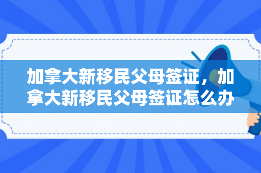 加拿大新移民父母签证，加拿大新移民父母签证怎么办理