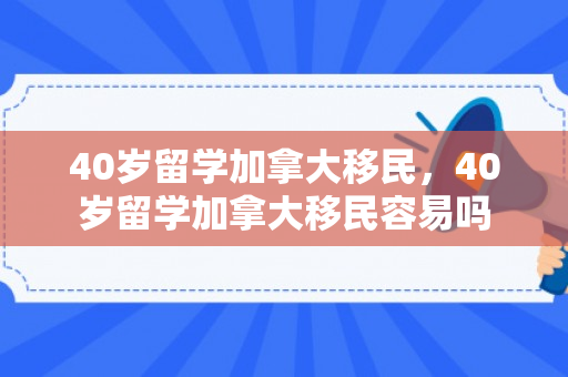 40岁留学加拿大移民，40岁留学加拿大移民容易吗