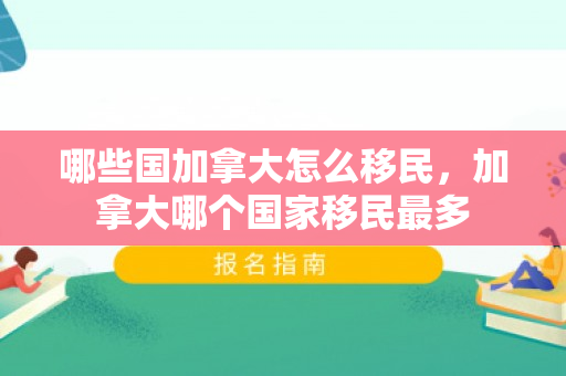 哪些国加拿大怎么移民，加拿大哪个国家移民最多