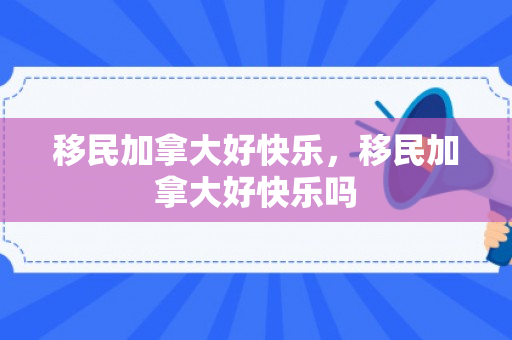 移民加拿大好快乐，移民加拿大好快乐吗
