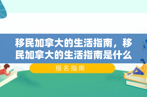 移民加拿大的生活指南，移民加拿大的生活指南是什么