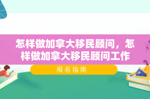 怎样做加拿大移民顾问，怎样做加拿大移民顾问工作