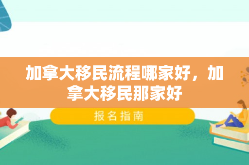 加拿大移民流程哪家好，加拿大移民那家好