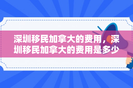 深圳移民加拿大的费用，深圳移民加拿大的费用是多少
