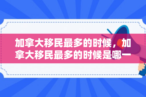 加拿大移民最多的时候，加拿大移民最多的时候是哪一年