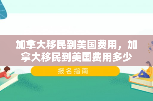 加拿大移民到美国费用，加拿大移民到美国费用多少