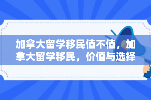 加拿大留学移民值不值，加拿大留学移民，价值与选择