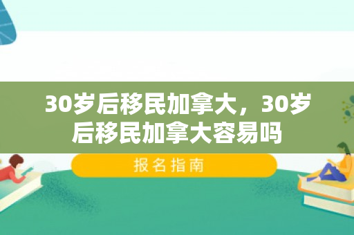 30岁后移民加拿大，30岁后移民加拿大容易吗