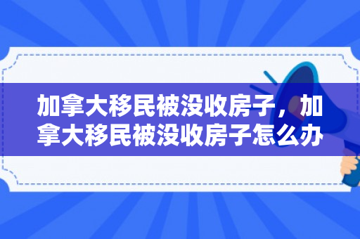 加拿大移民被没收房子，加拿大移民被没收房子怎么办