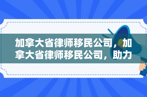 加拿大省律师移民公司，加拿大省律师移民公司，助力您的移民之路