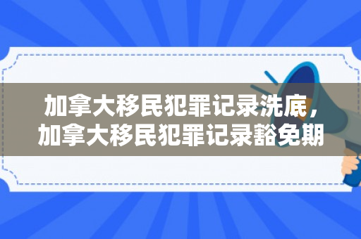 加拿大移民犯罪记录洗底，加拿大移民犯罪记录豁免期
