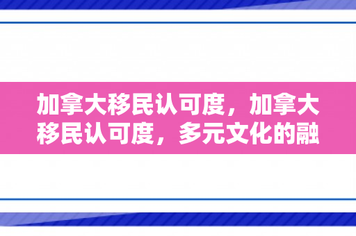 加拿大移民认可度，加拿大移民认可度，多元文化的融合与接纳