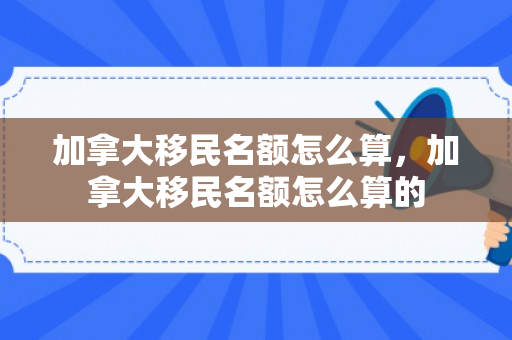 加拿大移民名额怎么算，加拿大移民名额怎么算的