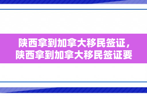 陕西拿到加拿大移民签证，陕西拿到加拿大移民签证要多久