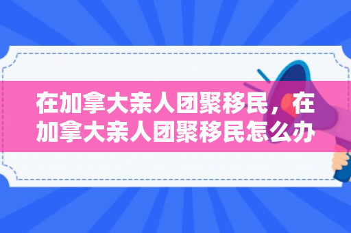 在加拿大亲人团聚移民，在加拿大亲人团聚移民怎么办