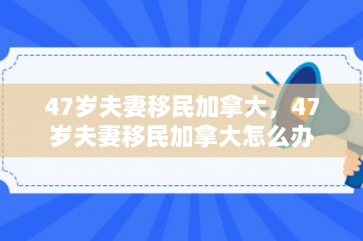 47岁夫妻移民加拿大，47岁夫妻移民加拿大怎么办