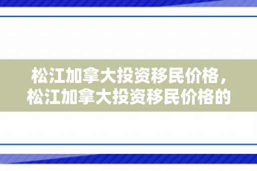 松江加拿大投资移民价格，松江加拿大投资移民价格的深度解析