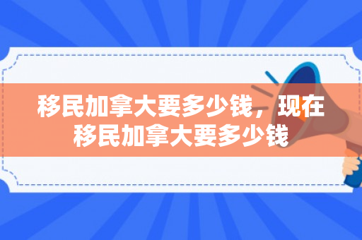 移民加拿大要多少钱，现在移民加拿大要多少钱