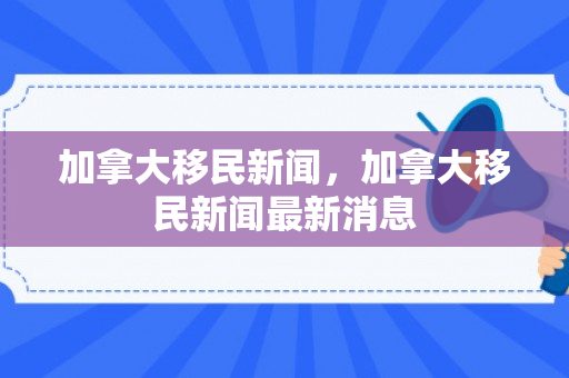 加拿大移民新闻，加拿大移民新闻最新消息