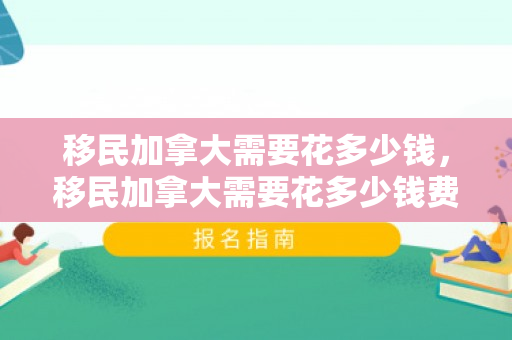 移民加拿大需要花多少钱，移民加拿大需要花多少钱费用