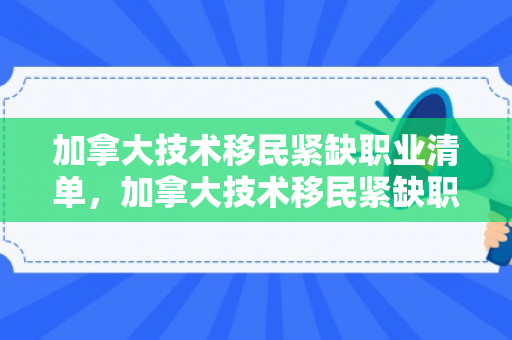 加拿大技术移民紧缺职业清单，加拿大技术移民紧缺职业清单2024