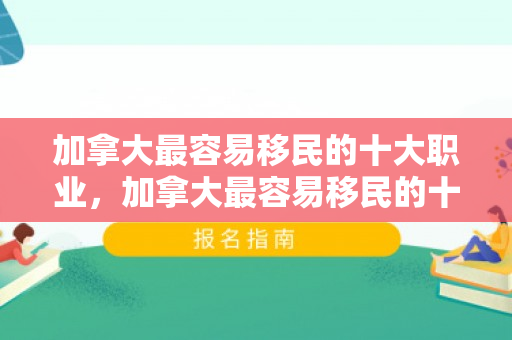 加拿大最容易移民的十大职业，加拿大最容易移民的十大职业2024