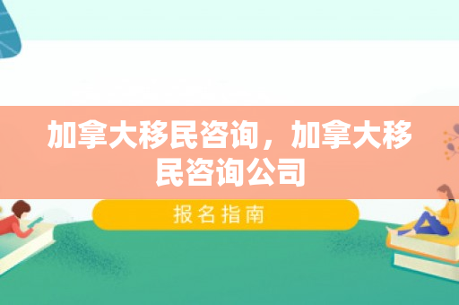 加拿大移民咨询，加拿大移民咨询公司