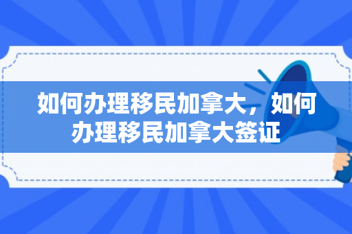 如何办理移民加拿大，如何办理移民加拿大签证