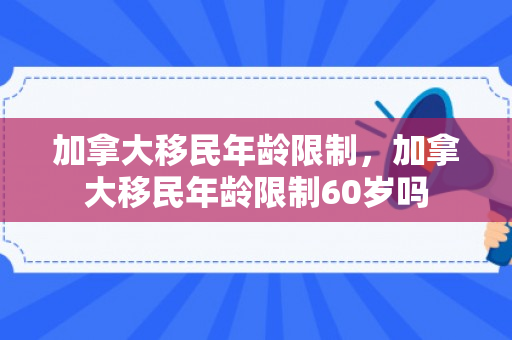 加拿大移民年龄限制，加拿大移民年龄限制60岁吗