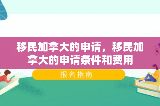 移民加拿大的申请，移民加拿大的申请条件和费用