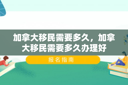 加拿大移民需要多久，加拿大移民需要多久办理好