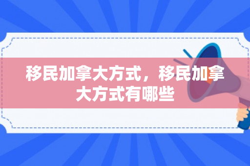 移民加拿大方式，移民加拿大方式有哪些