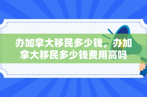 办加拿大移民多少钱，办加拿大移民多少钱费用高吗