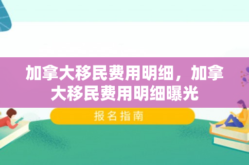 加拿大移民费用明细，加拿大移民费用明细曝光